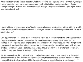 After I had achieved a colour close to what I was looking for originally when I printed my image I 
had to paint dots over my image around each leaf. Initially I just painted one layer of dots 
though I thought that the dots didn’t stand out enough so I painted a second layer, again all the 
way around each leaf. 
How could you improve your work? Could you develop your work further with additional work? 
What would you try to achieve with this? Could you undertake further experiments? If so, what 
would they be? 
One big improvement I could make to my work could be to spend more time editing the colours 
to get them perfect, rather than settling for something close. Editing the colours to how I 
wanted them originally could improve the over all look of the final image. Another thing I could 
have done is used another printer to print out my image, as the issues I had were with my own 
printer. I could have used a college printer, I could have used a friends printer or I could have 
used a printer at a library or another public facility. 
Rather than editing the colours to how I originally wanted them I could have made the leaves 
appear more blue. This would have fitted in with my theme more as it would have been more 
noticeable that the leaves looked like droplets of water to people looking at the image. 
33 
 