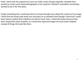 hand. I think that this experiment came out really nicely, though originally I decided that I 
wanted to create multi media photography so by using this method it contradicts everything I 
wanted to do in the first place. 
Finally something else I could have done is to have though more about the content of my image. 
I think that the leaves look really nice and work on an aesthetic level though I think that I could 
have chosen content that related to my theme much more. I chose the leaves because they 
were shaped like water droplets, so I could have captured images of actual water droplets 
instead of things that look like them. 
35 
 