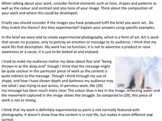 When talking about your work, consider formal elements such as lines, shapes and patterns as 
well as the colour and contrast and also tone of your image. Think about the composition of 
your work and where this could be developed. 
Finally you should consider if the images you have produced fulfil the brief you were set. Do 
they match the theme? Are they experimental? Explain your answers using specific examples. 
In the brief we were told to create experimental photography, which is a form of art. Art is work 
that serves no purpose, only to portray an emotion or message to its audience. I think that my 
work fits that description. My work has no function, it is not to advertise a product or raise 
awareness or a cause, it is just to be looked at and enjoyed. 
I tried to make my audience realise my ideas about fear and “being 
thrown in at the deep end” though I think that the message might 
be quite unclear in this particular piece of work as the content is 
quite indirect to the message. Though I think through my use of 
shape, and how I have shown depth and darkness my audience may 
see what I was trying to put across. In pervious work, like (20) 
my message has been much more clear. The colour blue is key in the image, reflecting water and 
the movement captured in the image shows the struggle. So compared to (20), this piece of 
work is not as strong. 
I think that my work is definitely experimental as paint is not normally featured with 
photography. It doesn’t show how the content is in real life, but makes it seem different and 
36 
surreal. 
(20) 
 