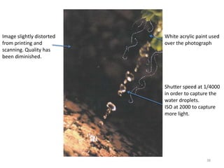 38 
Image slightly distorted 
from printing and 
scanning. Quality has 
been diminished. 
White acrylic paint used 
over the photograph 
Shutter speed at 1/4000 
in order to capture the 
water droplets. 
ISO at 2000 to capture 
more light. 
 