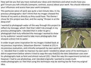 How well do you feel you have realised your ideas and intentions and what results have you 
got? Ensure you talk critically (compare, contrast, assess) about your work. You should reference 
your influences and assess how your work compares. 
This particular piece of work was quite a last minute idea. In my 
previous photographs I don’t think that my images showed the 
theme of my work as directly as they could have. The theme I 
chose for this project was fear, and the saying “thrown in at the 
deep end”. 
I wanted to photograph water all the way through this project to 
reflect my message, which I feel that I didn’t do enough in my 
previous photographs. I decided that in order to get a 
photograph that truly reflected the message I wanted to show 
to my audience I would need to take more photographs that 
showed a direct link to water. 
In order to get some inspiration for my images I looked back at 
my previous inspiration, Sebastiaan Bremer. I looked at (21) in 
my previous evaluation, and critically compared my own work to 
it. I decided that in order to improve my own work I needed to adopt some of his techniques. I 
did en experiment before where I tried to copy the way that(22) the dots Sebastiaan uses over 
his photographs look so faint and almost natural (22). I liked the way this experiment turned out 
however I had to use photoshop, and I decided originally I wanted to create multi 
media photographs so I feel that using this technique may be starting too far from my original 
idea. 
(21) 
(22) 
 