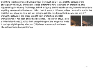 One thing that I experienced with previous work such as (24) was that the colours of the 
photograph when (26) printed out looked different to how they were on photoshop. This 
happened again with my final image. I think it slightly diminishes the quality, however I didn't do 
anything to correct it this time as I didn't think it was too different to how I wanted it, and I think 
that that was about as close as I was going to get it to the desired look. As you can see (27) 
shows the colours of the image straight from photoshop, and (28) 
shows it when it has been printed and scanned. The colours of (28) look 
a little duller than (27). I also think that printing out the image has made 
it perhaps slightly grainy, where as (27) shows how smooth and even 
(27) (28) 
the colours looked on photoshop. 
42 
 