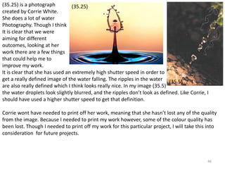 (35.25) is a photograph 
created by Corrie White. 
She does a lot of water 
Photography. Though I think 
It is clear that we were 
aiming for different 
outcomes, looking at her 
work there are a few things 
that could help me to 
improve my work. 
It is clear that she has used an extremely high shutter speed in order to 
get a really defined image of the water falling. The ripples in the water 
are also really defined which I think looks really nice. In my image (35.5) 
the water droplets look slightly blurred, and the ripples don’t look as defined. Like Corrie, I 
should have used a higher shutter speed to get that definition. 
46 
(35.25) 
(35.5) 
Corrie wont have needed to print off her work, meaning that she hasn’t lost any of the quality 
from the image. Because I needed to print my work however, some of the colour quality has 
been lost. Though I needed to print off my work for this particular project, I will take this into 
consideration for future projects. 
 