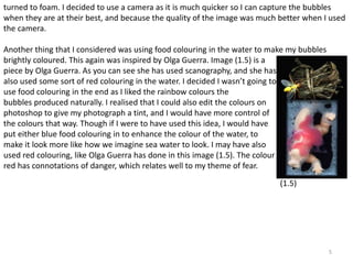 turned to foam. I decided to use a camera as it is much quicker so I can capture the bubbles 
when they are at their best, and because the quality of the image was much better when I used 
the camera. 
5 
Another thing that I considered was using food colouring in the water to make my bubbles 
brightly coloured. This again was inspired by Olga Guerra. Image (1.5) is a 
piece by Olga Guerra. As you can see she has used scanography, and she has 
also used some sort of red colouring in the water. I decided I wasn’t going to 
use food colouring in the end as I liked the rainbow colours the 
bubbles produced naturally. I realised that I could also edit the colours on 
photoshop to give my photograph a tint, and I would have more control of 
the colours that way. Though if I were to have used this idea, I would have 
put either blue food colouring in to enhance the colour of the water, to 
make it look more like how we imagine sea water to look. I may have also 
used red colouring, like Olga Guerra has done in this image (1.5). The colour 
red has connotations of danger, which relates well to my theme of fear. 
(1.5) 
 