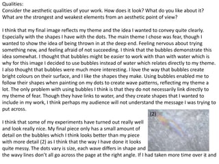 7 
Qualities: 
Consider the aesthetic qualities of your work. How does it look? What do you like about it? 
What are the strongest and weakest elements from an aesthetic point of view? 
I think that my final image reflects my theme and the idea I wanted to convey quite clearly. 
Especially with the shapes I have with the dots. The main theme I chose was fear, though I 
wanted to show the idea of being thrown in at the deep end. Feeling nervous about trying 
something new, and feeling afraid of not succeeding. I think that the bubbles demonstrate this 
idea somewhat. I thought that bubbles might be easier to work with than with water which is 
why for this image I decided to use bubbles instead of water which relates directly to my theme. 
I also thought that bubbles were much more interesting. I love the way that bubbles create 
bright colours on their surface, and I like the shapes they make. Using bubbles enabled me to 
follow their shapes when painting on my dots to create wave patterns, reflecting my theme a 
lot. The only problem with using bubbles I think is that they do not necessarily link directly to 
my theme of fear. Though they have links to water, and they create shapes that I wanted to 
include in my work, I think perhaps my audience will not understand the message I was trying to 
put across. 
(2) 
I think that some of my experiments have turned out really well 
and look really nice. My final piece only has a small amount of 
detail on the bubbles which I think looks better than my piece 
with more detail (2) as I think that the way I have done it looks 
quite messy. The dots vary is size, each wave differs in shape and 
the wavy lines don’t all go across the page at the right angle. If I had taken more time over it and 
 