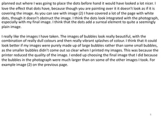 planned out where I was going to place the dots before hand it would have looked a lot nicer. I 
love the effect that dots have, because though you are painting over it it doesn’t look as if it is 
covering the image. As you can see with image (2) I have covered a lot of the page with white 
dots, though it doesn’t obstruct the image. I think the dots look integrated with the photograph, 
especially with my final image. I think that the dots add a surreal element to quite a seemingly 
plain image. 
combination of really dull colours and then really vibrant splashes of colour. I think that it could 
look better if my images were purely made up of large bubbles rather than some small bubbles, 
as the smaller bubbles didn’t come out so clear when I printed my images. This was because the 
printer reduced the quality of the image. I ended up choosing the final image that I did because 
the bubbles in the photograph were much larger than on some of the other images I took. For 
example image (2) on the previous page. 
8 
I really like the images I have taken. The images of bubbles look really beautiful, with the 
 