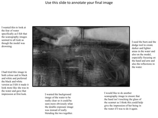 Use this slide to annotate your final image 
I wanted this to look at 
the fear of water 
specifically as I felt that 
the scanography images 
seemed to all look as 
though the model was 
drowning. 
I had tried this image in 
both colour and in black 
and white and preferred 
the black and white 
version as I felt it made it 
look more like she was in 
the water and gave that 
impression at first look. I wanted the background 
image of the water to be 
really clear so it could be 
seen more obviously what 
the double exposure image 
was instead of really 
blending the two together. 
I used the burn and the 
dodge tool to create 
darker and lighter 
areas in the water and 
also on the model, 
especially focusing on 
the hand and arm and 
also the reflections in 
the water. 
I would like to do another 
scanography image to ensure that 
the hand isn’t touching the glass of 
the scanner as I think this could help 
give the impression of her being in 
the water if I was to do it again. 
 