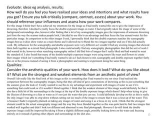 Evaluate: ideas eg analysis, results; 
How well do you feel you have realised your ideas and intentions and what results have 
you got? Ensure you talk critically (compare, contrast, assess) about your work. You 
should reference your influences and assess how your work compares. 
For this image I think that I have achieved my intentions for the image as I had really wanted this one to give the impression of 
drowning, therefore I decided to really focus the double exposure image on water. I had originally taken the image of some of the 
background surroundings also, however after finding that a lot of my scanography images gave the impression of someone drowning 
just from the way the scanner makes people look, I decided to use this to an advantage and then focus the fear around water for this 
particular image. In comparison to the other images I took, I personally think that this double exposure matches the scanography 
images best as it does show water as a main theme and it allowed me to blend the two images together and see if this did actually 
work. My influences for the scanography and double exposure were very different as I couldn’t find any existing images that showed 
them both together as a mixed final photograph. I also could actually find any scanography photographers that did the sort of work I 
had wanted to do, however when searching scanography online I did find lots of images that I really liked and had wanted to meet 
the standard of. I also found that many of the double/multiple exposure images were using nature like trees and flowers to create 
their images which isn’t something I had really wanted to do as I had chosen to mix scanography and double exposure together fairly 
late on in the process instead of seeing it from a photographer and wanting to experiment doing the same thing. 
Qualities: 
Consider the aesthetic qualities of your work. How does it look? What do you like about 
it? What are the strongest and weakest elements from an aesthetic point of view? 
Overall I do really like the final look of this image as this is something that I had wanted to try out since I had realised the 
comparison between the scanography images, being that they all kind of gave connotations of drowning as this is just something that 
the scanner gives the look of. I really wanted to use this to my advantage and experiment with images of water to see if it’s 
something that could work or if it wouldn’t blend together. I think that the weakest element of this image would definitely be that it 
also has a little bit of the surroundings in the image at the top of the double exposure image which doesn’t help when trying to give 
the illusion of drowning or a fear or water as it’s not just the water that you can see. I could definitely develop on this as this is really 
the only image I was able to crop down without cutting out too much of the image to ensure that it was a close up of the water. This 
is because I hadn’t originally planned on taking any images of water and using it as a focus in my work. I think that the strongest 
element could be the actual scanography image and the way they have blended together as this was quite hard to find two images that 
worked well together and didn’t look too different and abnormal in one final photograph. However I do still think the double 
exposure image could be improved by taking it from a slightly different angle, possibly looking down on the water and focusing 
entirely on it instead of getting other objects and surroundings in the shot also. 
12 
 