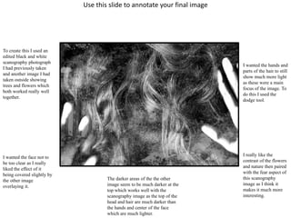 Use this slide to annotate your final image 
To create this I used an 
edited black and white 
scanography photograph 
I had previously taken 
and another image I had 
taken outside showing 
trees and flowers which 
both worked really well 
together. 
I wanted the face not to 
be too clear as I really 
liked the effect of it 
being covered slightly by 
the other image 
overlaying it. 
The darker areas of the the other 
image seem to be much darker at the 
top which works well with the 
scanography image as the top of the 
head and hair are much darker than 
the hands and center of the face 
which are much lighter. 
I wanted the hands and 
parts of the hair to still 
show much more light 
as these were a main 
focus of the image. To 
do this I used the 
dodge tool. 
I really like the 
contrast of the flowers 
and nature then paired 
with the fear aspect of 
this scanography 
image as I think it 
makes it much more 
interesting. 
 