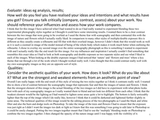 Evaluate: ideas eg analysis, results; 
How well do you feel you have realised your ideas and intentions and what results have 
you got? Ensure you talk critically (compare, contrast, assess) about your work. You 
should reference your influences and assess how your work compares. 
I think that for this image I have achieved what I had wanted to do as I had really wanted to experiment blending these two 
experimental photography styles together as I thought it could have some interesting results. I wanted there to be a clear contrast 
between the two image that were going to be overlaid as I used the theme fear with scanography and then contrasted this with the 
image of nature and flowers which I actually really liked. In comparison to many other styles of multiple/double exposure this is 
different as they usually create a silhouette and fill that with their overlaid image, however I didn’t think that this would work as well 
as it is such a zoomed in image of the model instead of being of the whole body which makes it work much better when outlining the 
silhouette. I chose to overlay my second image over the entire scanography photograph as this is something I wanted to experiment 
with and I actually really like the end result for this image. For my influences and inspiration I actually couldn’t find something that 
resembles this exact idea so I had to look at both scanography and double exposure as two separate styles and see what I liked in 
each of the images. When looking at the double exposure images I had noticed that ‘nature’ and ‘flowers and trees’ where a key 
theme that ran through a lot of the work which I thought worked really well. I also thought that this could contrast really well with 
my own scanography images as they are an opposite sort of style. 
Qualities: 
Consider the aesthetic qualities of your work. How does it look? What do you like about 
it? What are the strongest and weakest elements from an aesthetic point of view? 
Overall I am really happy with the end result of this style of mixing the two styles together as I think it contrasts really well. I wanted 
this to show a lot of contrast between the scanography image that represents fear and then the images of nature and flowers. I think 
that the strongest element of this image is the actual blending of the two images as I did have to experiment with what photo looks 
best with each of my scanography images as I really wanted them to blend and not look too different from each other. I think that the 
weakest element would be the lighting as I had wanted to lighten some areas quite a lot to highlight. The bottom is fairly noticeably 
lighter than the top of the image which I do really like, however I think that it could be darkened and lightened further slightly in 
some areas. The technical qualities of this image would be the editing process of the two photographs as I used the black and white 
filter and also the burn and dodge tools on Photoshop. To take the image of the trees and flowers I had to ensure that the exposure 
was just right as I didn’t want the images too dark or light as I knew that this was something I was going to edit later in Photoshop so 
it could be easily changed. Putting the two images together meant that I had to use the ‘multiply’ blending mode on Photoshop to 
combine the two images together. I then changed the opacity of the nature image until I was happy with the visibility of it. 
4 
 