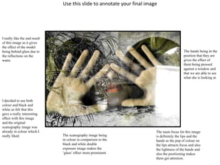Use this slide to annotate your final image 
I really like the end result 
of this image as it gives 
the effect of the model 
being behind glass due to 
the reflections on the 
water. 
I decided to use both 
colour and black and 
white as felt that this 
gave a really interesting 
effect with this image 
and the original 
scanography image was 
already in colour which I 
really liked. The scanography image being 
in colour in comparison to the 
black and white double 
exposure image makes the 
‘glass’ effect more prominent. 
The hands being in the 
position that they are 
gives the effect of 
them being pressed 
against a window and 
that we are able to see 
what she is looking at. 
The main focus for this image 
is definitely the lips and the 
hands as the pop of colour on 
the lips attracts focus and also 
the lightness of the hands and 
also the positioning makes 
them get attention. 
 