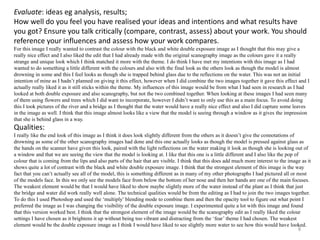 Evaluate: ideas eg analysis, results; 
How well do you feel you have realised your ideas and intentions and what results have 
you got? Ensure you talk critically (compare, contrast, assess) about your work. You should 
reference your influences and assess how your work compares. 
For this image I really wanted to contrast the colour with the black and white double exposure image as I thought that this may give a 
really nice effect and I also liked the edit that I had already made with the original scanography image as the colours gave it a really 
strange and unique look which I think matched it more with the theme. I do think I have met my intentions with this image as I had 
wanted to do something a little different with the colours and also with the final look as the others look as though the model is almost 
drowning in some and this I feel looks as though she is trapped behind glass due to the reflections on the water. This was not an initial 
intention of mine as I hadn’t planned on giving it this effect, however when I did combine the two images together it gave this effect and I 
actually really liked it as it still sticks within the theme. My influences of this image would be from what I had seen in research as I had 
looked at both double exposure and also scanography, but not the two combined together. When looking at these images I had seen many 
of them using flowers and trees which I did want to incorporate, however I didn’t want to only use this as a main focus. To avoid doing 
this I took pictures of the river and a bridge as I thought that the water would have a really nice effect and also I did capture some leaves 
in the image as well. I think that this image almost looks like a view that the model is seeing through a window as it gives the impression 
that she is behind glass in a way. 
Qualities: 
I really like the end look of this image as I think it does look slightly different from the others as it doesn’t give the connotations of 
drowning as some of the other scanography images had done and this one actually looks as though the model is pressed against glass as 
the hands on the scanner have given this look, paired with the light reflections on the water making it look as though she is looking out of 
a window and that we are seeing the view that the model is looking at. I like that this one is a little different and I also like the pop of 
colour that is coming from the lips and also parts of the hair that are visible. I think that this does add much more interest to the image as it 
shows quite a lot of contrast with the black and white double exposure image. I think that the strongest element of this image is the way 
fact that you can’t actually see all of the model, this is something different as in many of my other photographs I had pictured all or most 
of the models face. In this we only see the models face from below the bottom of her nose and then her hands are one of the main focuses. 
The weakest element would be that I would have liked to show maybe slightly more of the water instead of the plant as I think that just 
the bridge and water did work really well alone. The technical qualities would be from the editing as I had to join the two images together. 
To do this I used Photoshop and used the ‘multiply’ blending mode to combine them and then the opacity tool to figure out what point I 
preferred the image as I was changing the visibility of the double exposure image. I experimented quite a lot with this image and found 
that this version worked best. I think that the strongest element of the image would be the scanography edit as I really liked the colour 
settings I have chosen as it brightens it up without being too vibrant and distracting from the ‘fear’ theme I had chosen. The weakest 
element would be the double exposure image as I think I would have liked to see slightly more water to see how this would have looked. 
8 
 
