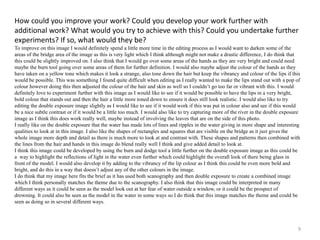 How could you improve your work? Could you develop your work further with 
additional work? What would you try to achieve with this? Could you undertake further 
experiments? If so, what would they be? 
To improve on this image I would definitely spend a little more time in the editing process as I would want to darken some of the 
areas of the bridge area of the image as this is very light which I think although might not make a drastic difference, I do think that 
this could be slightly improved on. I also think that I would go over some areas of the hands as they are very bright and could need 
maybe the burn tool going over some areas of them for further definition. I would also maybe adjust the colour of the hands as they 
have taken on a yellow tone which makes it look a strange, also tone down the hair but keep the vibrancy and colour of the lips if this 
would be possible. This was something I found quite difficult when editing as I really wanted to make the lips stand out with a pop of 
colour however doing this then adjusted the colour of the hair and skin as well so I couldn’t go too far or vibrant with this. I would 
definitely love to experiment further with this image as I would like to see if it would be possible to have the lips in a very bright, 
bold colour that stands out and then the hair a little more toned down to ensure it does still look realistic. I would also like to try 
editing the double exposure image slightly as I would like to see if it would work if this was put in colour also and see if this would 
be a nice subtle contrast or if it would be a little too much. I would also like to try capturing more of the river in the double exposure 
image as I think this does work really well, maybe instead of involving the leaves that are on the side of this photo. 
I really like on the double exposure that the water has made lots of lines and ripples in the water giving in more shape and interesting 
qualities to look at in this image. I also like the shapes of rectangles and squares that are visible on the bridge as it just gives the 
whole image more depth and detail as there is much more to look at and contrast with. These shapes and patterns then combined with 
the lines from the hair and hands in this image do blend really well I think and give added detail to look at. 
I think this image could be developed by using the burn and dodge tool a little further on the double exposure image as this could be 
a way to highlight the reflections of light in the water even further which could highlight the overall look of there being glass in 
front of the model. I would also develop it by adding to the vibrancy of the lip colour as I think this could be even more bold and 
bright, and do this in a way that doesn’t adjust any of the other colours in the image. 
I do think that my image here fits the brief as it has used both scanography and then double exposure to create a combined image 
which I think personally matches the theme due to the scanography. I also think that this image could be interpreted in many 
different ways as it could be seen as the model look out at her fear of water outside a window, or it could be the prospect of 
drowning. It could also be seen as the model in the water in some ways so I do think that this image matches the theme and could be 
seen as doing so in several different ways. 
9 
 