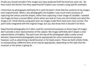 Finally you should consider if the images you have produced fulfil the brief you were set. Do 
they match the theme? Are they experimental? Explain your answers using specific examples. 
I think that my photographs definitely fit in with the brief. I think that the contents of my images 
were experimental. When I was photographic the bubbles I was much more conscious of 
capturing the colours and the shapes, rather than capturing a clear image of a bubble. I wanted 
my images to have a surreal effect, where when you look at it you are not entirely sure what the 
image is of. I think that by using paint over my images made them look even more surreal. The 
paint looks integrated with the original image, but you also know that it shouldn’t be there. 
Experimental photography isn’t often used for commercial purposes as these types of images 
don’t provide a clear representation of the subject. My images definitely don’t depict a clear 
representation of bubbles. The paint over the top of the photograph adds a really surreal 
element. Experimental photography may be appropriate for some commercial purposes 
however, such as advertising a band/musician or for book covers. These are both artistic fields, 
so incorporating a different form of art may be appropriate, depending on the style that the 
musician or the writer is going for. 
13 
 