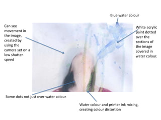 Blue water colour 
White acrylic 
paint dotted 
over the 
sections of 
the image 
covered in 
water colour. 
Water colour and printer ink mixing, 
creating colour distortion 
Can see 
movement in 
the image, 
created by 
using the 
camera set on a 
low shutter 
speed 
Some dots not just over water colour 
 