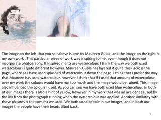 The image on the left that you see above is one by Maureen Gubia, and the image on the right is 
my own work . This particular piece of work was inspiring to me, even though it does not 
incorporate photography. It inspired me to use watercolour. I think the way we both used 
watercolour is quite different however. Maureen Gubia has layered it quite thick across the 
page, where as I have used splashed of watercolour down the page. I think that I prefer the way 
that Maureen has used watercolour, however I think that if I used that amount of watercolour 
over my work the colours would have run too much and the image would be ruined. This image 
also influenced the colours I used. As you can see we have both used blue watercolour. In both 
of our images there is also a hint of yellow, however in my work that was an accident caused by 
the ink from the photograph running when the watercolour was applied. Another similarity with 
these pictures is the content we used. We both used people in our images, and in both our 
images the people have their heads tilted back. 
18 
 