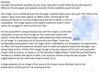 Qualities: 
Consider the aesthetic qualities of your work. How does it look? What do you like about it? 
What are the strongest and weakest elements from an aesthetic point of view? 
The image I have created portrays the message I wanted to get across very well. The colours and 
shapes I have used really appear to reflect water, and the ghost-like 
haziness of the girl in my final image shows the fear of death, or of not 
succeeding . The image captures my models movement which I think 
shows the struggle for them to face their fear. 
For this experiment I played around a lot with the shapes I could make 
using dots. As you can see in image (4.75) I used small shapes and 
details. I think that these little shapes add something really interesting 
to my image. In a way they sort of accessorise the image. I have also 
incorporated wavy patterns into my image, which I intended to use throughout my experiments 
to reflect the natural movement of water, and to make my audience realise the message I was 
trying to get across. I think in this image though I have sort of gone off my aim and used other 
shapes such as crosses, as shown in (4.75) and other ridged shapes. I think this was definitely a 
mistake as it defeats the object of what I was trying to achieve using the dots of paint. The 
ridged patterns do not reflect the shape of water al all. 
19 
(4.75) 
A large weakness of my image is that some of the colours were distorted, due to the 
watercolours and the printer ink reacting and this 
 