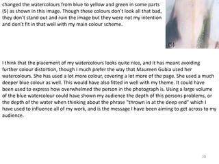 I think that the placement of my watercolours looks quite nice, and it has meant avoiding 
further colour distortion, though I much prefer the way that Maureen Gubia used her 
watercolours. She has used a lot more colour, covering a lot more of the page. She used a much 
deeper blue colour as well. This would have also fitted in well with my theme. It could have 
been used to express how overwhelmed the person in the photograph is. Using a large volume 
of the blue watercolour could have shown my audience the depth of this persons problems, or 
the depth of the water when thinking about the phrase “thrown in at the deep end” which I 
have used to influence all of my work, and is the message I have been aiming to get across to my 
audience. 
20 
changed the watercolours from blue to yellow and green in some parts 
(5) as shown in this image. Though these colours don’t look all that bad, 
they don’t stand out and ruin the image but they were not my intention 
and don’t fit in that well with my main colour scheme. 
(5) 
 