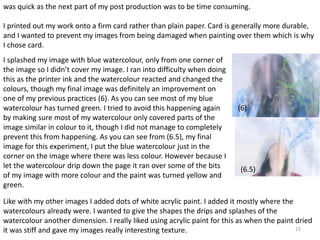was quick as the next part of my post production was to be time consuming. 
I printed out my work onto a firm card rather than plain paper. Card is generally more durable, 
and I wanted to prevent my images from being damaged when painting over them which is why 
I chose card. 
Like with my other images I added dots of white acrylic paint. I added it mostly where the 
watercolours already were. I wanted to give the shapes the drips and splashes of the 
watercolour another dimension. I really liked using acrylic paint for this as when the paint dried 
it was stiff and gave my images really interesting texture. 
22 
I splashed my image with blue watercolour, only from one corner of 
the image so I didn’t cover my image. I ran into difficulty when doing 
this as the printer ink and the watercolour reacted and changed the 
colours, though my final image was definitely an improvement on 
one of my previous practices (6). As you can see most of my blue 
watercolour has turned green. I tried to avoid this happening again 
by making sure most of my watercolour only covered parts of the 
image similar in colour to it, though I did not manage to completely 
prevent this from happening. As you can see from (6.5), my final 
image for this experiment, I put the blue watercolour just in the 
corner on the image where there was less colour. However because I 
let the watercolour drip down the page it ran over some of the bits 
of my image with more colour and the paint was turned yellow and 
green. 
(6) 
(6.5) 
 