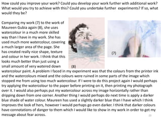 How could you improve your work? Could you develop your work further with additional work? 
What would you try to achieve with this? Could you undertake further experiments? If so, what 
would they be? 
Comparing my work (7) to the work of 
Maureen Gubia again (8), she uses 
watercolour in a much more skilled 
way than I have in my work. She has 
used much more watercolour, covering 
a much larger area of the page. She 
has created really nice shape, texture 
and colour in her work. I think that this 
looks much better than just using a 
small amount of very watered down 
watercolour paint. A problem I faced in my experiment was that the colours from the printer ink 
and the watercolours mixed and the colours were ruined in some parts of the image which 
stopped me from using too much watercolour. If I were to do this project again I would perhaps 
try applying the watercolour to the paper before printing on it, then printing my photograph 
over it. I would also perhaps put my watercolour across my image horizontally rather than 
dripping down from one corner. Another thing I would perhaps do next time is apply a darker 
blue shade of water colour. Maureen has used a slightly darker blue than I have which I think 
improves the look of hers, however I would perhaps go even darker. I think that darker colours 
have connotations of danger to them which I would like to show in my work in order to get my 
message about fear across. 
23 
(7) 
(8) 
 