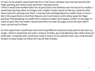 If I were to do another experiment like this in the future I perhaps may have persevered with 
finger painting with white acrylic paint like I had planned to. 
I think it would have looked really nice to paint skulls and skeletons over the top of my models. I 
would have perhaps taken my images with a higher shutter speed so that you could see their 
faces clearly for painting over them. I may have also photographed my models closer us than I 
did in this experiment so that their features are much clearer and to allow space for finger 
painting. Photographing my model from a distance makes them appear smaller on the page. In 
order to paint over the model I would need them to cover the page so that the paint didn’t 
cover up too much of them. 
For this experiment I would have also tried using different coloured acrylic paint to dot over my 
image. I think it would look nice with a mixture of white, grey and light blue dots rather than just 
white dots. Using blue dots could have made it clearer to my audience that I was using the dots 
of paint in wavy shapes to reflect the natural flow of water. 
24 
 