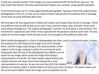 Finally you should consider if the images you have produced fulfil the brief you were set. Do 
they match the theme? Are they experimental? Explain your answers using specific examples. 
In the brief we were set to create experimental photography. Typically I think that experimental 
photography is fine art, its only use to create emotion and present its audience with a message. 
I think that my work definitely does that. 
My final piece for this experiment is filled with colours and shapes that hint at a message. I think 
my audience may be able to pick up on why I have used the colour blue, and why I have used 
wavy shapes through out. The original photograph I used for my final piece is very emotive. The 
movement is expressive and I think I have captured the desperation and fear quite well. This key 
aspect to my final image I think will put across my message to the audience really well. 
Multi-media photography is a form of photography not often used in commercial work. It allows 
the producer to add things to the image that aren’t already 
there, and the image stops being a true representation of the 
subject in the image, making it useless for commercial work. 
Using paint over the top of my photograph has added a surreal 
aspect to my image, which stops the image from being a 
representation of real life. The slow shutter speed distorts the 
models features and stops them from looking like a clear 
representation of a person. As you can see from (8.5) the models 
features are barely visible. It almost looks as if she is just a blur of colour. The water colour and 
the acrylic paint added makes the image seem completely surreal. 
25 
(8.5) 
 