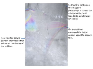 Here I dotted acrylic 
paint in a formation that 
enhanced the shapes of 
the bubbles. 
I edited the lighting on 
the image on 
photoshop. It started out 
a bright white, but I 
faded it to a duller grey-ish 
colour. 
On photoshop I 
enhanced the bright 
colours using the sponge 
tool. 
 