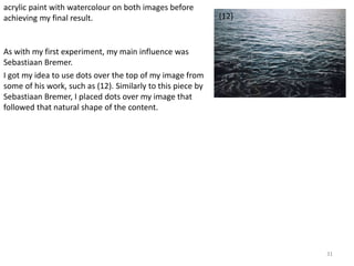 31 
(12) 
acrylic paint with watercolour on both images before 
achieving my final result. 
As with my first experiment, my main influence was 
Sebastiaan Bremer. 
I got my idea to use dots over the top of my image from 
some of his work, such as (12). Similarly to this piece by 
Sebastiaan Bremer, I placed dots over my image that 
followed that natural shape of the content. 
 