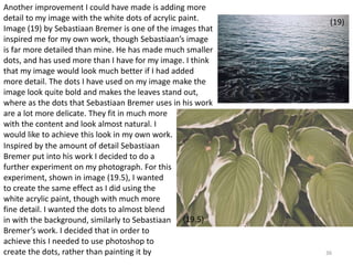 36 
Another improvement I could have made is adding more 
detail to my image with the white dots of acrylic paint. 
Image (19) by Sebastiaan Bremer is one of the images that 
inspired me for my own work, though Sebastiaan’s image 
is far more detailed than mine. He has made much smaller 
dots, and has used more than I have for my image. I think 
that my image would look much better if I had added 
more detail. The dots I have used on my image make the 
image look quite bold and makes the leaves stand out, 
where as the dots that Sebastiaan Bremer uses in his work 
are a lot more delicate. They fit in much more 
with the content and look almost natural. I 
would like to achieve this look in my own work. 
(19) 
Inspired by the amount of detail Sebastiaan 
Bremer put into his work I decided to do a 
further experiment on my photograph. For this 
experiment, shown in image (19.5), I wanted 
to create the same effect as I did using the 
white acrylic paint, though with much more 
fine detail. I wanted the dots to almost blend 
in with the background, similarly to Sebastiaan 
Bremer’s work. I decided that in order to 
achieve this I needed to use photoshop to 
create the dots, rather than painting it by 
(19.5) 
 