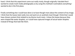 hand. I think that this experiment came out really nicely, though originally I decided that I 
wanted to create multi media photography so by using this method it contradicts everything I 
wanted to do in the first place. 
Finally something else I could have done is to have though more about the content of my image. 
I think that the leaves look really nice and work on an aesthetic level though I think that I could 
have chosen content that related to my theme much more. I chose the leaves because they 
were shaped like water droplets, so I could have captured images of actual water droplets 
instead of things that look like them. 
37 
 