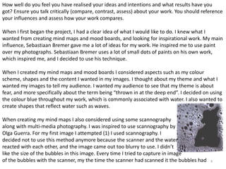 How well do you feel you have realised your ideas and intentions and what results have you 
got? Ensure you talk critically (compare, contrast, assess) about your work. You should reference 
your influences and assess how your work compares. 
When I first began the project, I had a clear idea of what I would like to do. I knew what I 
wanted from creating mind maps and mood boards, and looking for inspirational work. My main 
influence, Sebastiaan Bremer gave me a lot of ideas for my work. He inspired me to use paint 
over my photographs. Sebastiaan Bremer uses a lot of small dots of paints on his own work, 
which inspired me, and I decided to use his technique. 
When I created my mind maps and mood boards I considered aspects such as my colour 
scheme, shapes and the content I wanted in my images. I thought about my theme and what I 
wanted my images to tell my audience. I wanted my audience to see that my theme is about 
fear, and more specifically about the term being “thrown in at the deep end”. I decided on using 
the colour blue throughout my work, which is commonly associated with water. I also wanted to 
create shapes that reflect water such as waves. 
4 
When creating my mind maps I also considered using some scannography 
along with multi-media photography. I was inspired to use scannography by 
Olga Guerra. For my first image I attempted (1) I used scannography. I 
decided not to use this method anymore because the scanner and the water 
reacted with each other, and the image came out too blurry to use. I didn’t 
(1) 
like the size of the bubbles in this image. Every time I tried to capture in image 
of the bubbles with the scanner, my the time the scanner had scanned it the bubbles had 
 