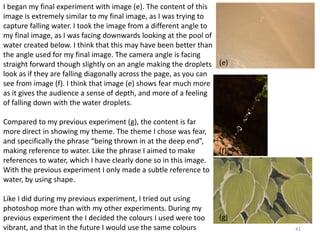 41 
I began my final experiment with image (e). The content of this 
image is extremely similar to my final image, as I was trying to 
capture falling water. I took the image from a different angle to 
my final image, as I was facing downwards looking at the pool of 
water created below. I think that this may have been better than 
the angle used for my final image. The camera angle is facing 
straight forward though slightly on an angle making the droplets 
look as if they are falling diagonally across the page, as you can 
see from image (f). I think that image (e) shows fear much more 
as it gives the audience a sense of depth, and more of a feeling 
of falling down with the water droplets. 
Compared to my previous experiment (g), the content is far 
more direct in showing my theme. The theme I chose was fear, 
and specifically the phrase “being thrown in at the deep end”, 
making reference to water. Like the phrase I aimed to make 
references to water, which I have clearly done so in this image. 
With the previous experiment I only made a subtle reference to 
water, by using shape. 
Like I did during my previous experiment, I tried out using 
photoshop more than with my other experiments. During my 
previous experiment the I decided the colours I used were too 
vibrant, and that in the future I would use the same colours 
(e) 
(f) 
(g) 
 