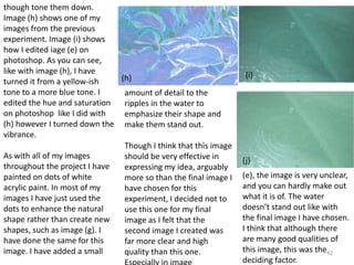 42 
though tone them down. 
Image (h) shows one of my 
images from the previous 
experiment. Image (i) shows 
how I edited iage (e) on 
photoshop. As you can see, 
like with image (h), I have 
turned it from a yellow-ish 
tone to a more blue tone. I 
edited the hue and saturation 
on photoshop like I did with 
(h) however I turned down the 
vibrance. 
As with all of my images 
throughout the project I have 
painted on dots of white 
acrylic paint. In most of my 
images I have just used the 
dots to enhance the natural 
shape rather than create new 
shapes, such as image (g). I 
have done the same for this 
image. I have added a small 
(h) (i) 
(j) 
amount of detail to the 
ripples in the water to 
emphasize their shape and 
make them stand out. 
Though I think that this image 
should be very effective in 
expressing my idea, arguably 
more so than the final image I 
have chosen for this 
experiment, I decided not to 
use this one for my final 
image as I felt that the 
second image I created was 
far more clear and high 
quality than this one. 
Especially in image 
(e), the image is very unclear, 
and you can hardly make out 
what it is of. The water 
doesn’t stand out like with 
the final image I have chosen. 
I think that although there 
are many good qualities of 
this image, this was the 
deciding factor. 
 