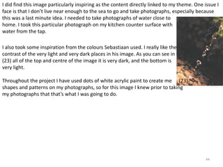 I did find this image particularly inspiring as the content directly linked to my theme. One issue I 
face is that I don’t live near enough to the sea to go and take photographs, especially because 
this was a last minute idea. I needed to take photographs of water close to 
home. I took this particular photograph on my kitchen counter surface with 
water from the tap. 
44 
I also took some inspiration from the colours Sebastiaan used. I really like the 
contrast of the very light and very dark places in his image. As you can see in 
(23) all of the top and centre of the image it is very dark, and the bottom is 
very light. 
Throughout the project I have used dots of white acrylic paint to create me 
shapes and patterns on my photographs, so for this image I knew prior to taking 
my photographs that that’s what I was going to do. 
(23) 
 