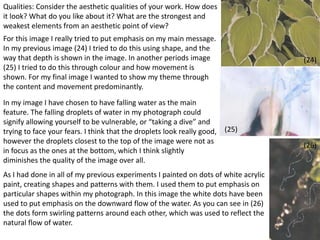 45 
(24) 
(25) 
(26) 
Qualities: Consider the aesthetic qualities of your work. How does 
it look? What do you like about it? What are the strongest and 
weakest elements from an aesthetic point of view? 
For this image I really tried to put emphasis on my main message. 
In my previous image (24) I tried to do this using shape, and the 
way that depth is shown in the image. In another periods image 
(25) I tried to do this through colour and how movement is 
shown. For my final image I wanted to show my theme through 
the content and movement predominantly. 
In my image I have chosen to have falling water as the main 
feature. The falling droplets of water in my photograph could 
signify allowing yourself to be vulnerable, or “taking a dive” and 
trying to face your fears. I think that the droplets look really good, 
however the droplets closest to the top of the image were not as 
in focus as the ones at the bottom, which I think slightly 
diminishes the quality of the image over all. 
As I had done in all of my previous experiments I painted on dots of white acrylic 
paint, creating shapes and patterns with them. I used them to put emphasis on 
particular shapes within my photograph. In this image the white dots have been 
used to put emphasis on the downward flow of the water. As you can see in (26) 
the dots form swirling patterns around each other, which was used to reflect the 
natural flow of water. 
 