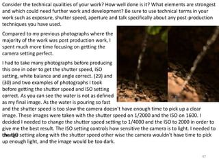 Consider the technical qualities of your work? How well done is it? What elements are strongest 
and which could need further work and development? Be sure to use technical terms in your 
work such as exposure, shutter speed, aperture and talk specifically about any post-production 
techniques you have used. 
Compared to my previous photographs where the 
majority of the work was post production work, I 
spent much more time focusing on getting the 
camera setting perfect. 
I had to take many photographs before producing 
this one in oder to get the shutter speed, ISO 
setting, white balance and angle correct. (29) and 
(30) and two examples of photographs I took 
before getting the shutter speed and ISO setting 
correct. As you can see the water is not as defined 
as my final image. As the water is pouring so fast 
and the shutter speed is too slow the camera doesn’t have enough time to pick up a clear 
image. These images were taken with the shutter speed on 1/2000 and the ISO on 1600. I 
decided I needed to change the shutter speed setting to 1/4000 and the ISO to 2000 in order to 
give me the best result. The ISO setting controls how sensitive the camera is to light. I needed to 
tchhea nISgOe setting along with the shutter speed other wise the camera wouldn't have time to pick 
up enough light, and the image would be too dark. 
47 
 