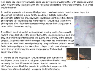 How could you improve your work? Could you develop your work further with additional work? 
What would you try to achieve with this? Could you undertake further experiments? If so, what 
would they be? 
As my idea was quite last minute I feel perhaps I may have rushed myself in order to get the 
photograph completed in time for the deadline. I did take quite a few 
photographs before this one, however I could have spent more time taking 
photographs so I could have had more options. I would have taken more 
photographs after I found the correct settings, rather than taking them in 
order to find the correct setting. 
49 
A problem I faced with all of my images was printing quality. Such as with 
my first image (33) where the printer turned the image much more dark and 
grey. This time the printer lowered the quality and vibrancy of the colours 
(34) (35). As you can see in these images the printer had lowered the image 
quality a lot. Next time I would perhaps try using a different printer. I would 
find a better quality one, for example at college. I could have also spent 
more time on postproduction work, compensating for how bad 
quality my printer is. 
If I were to do the image again I would perhaps plan out where I 
would paint on the dots on acrylic paint. I painted on the dots quite 
randomly this time. I knew what shapes I wanted to create but I 
didn’t plan where. I feel that in order to get the best shapes possible 
I could have planned out what I was going to do before hand. 
(33) 
(34) (35) 
 