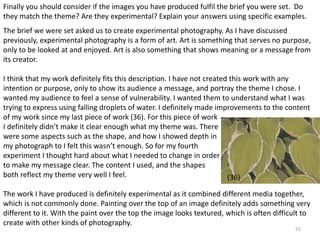 Finally you should consider if the images you have produced fulfil the brief you were set. Do 
they match the theme? Are they experimental? Explain your answers using specific examples. 
The brief we were set asked us to create experimental photography. As I have discussed 
previously, experimental photography is a form of art. Art is something that serves no purpose, 
only to be looked at and enjoyed. Art is also something that shows meaning or a message from 
its creator. 
I think that my work definitely fits this description. I have not created this work with any 
intention or purpose, only to show its audience a message, and portray the theme I chose. I 
wanted my audience to feel a sense of vulnerability. I wanted them to understand what I was 
trying to express using falling droplets of water. I definitely made improvements to the content 
of my work since my last piece of work (36). For this piece of work 
I definitely didn’t make it clear enough what my theme was. There 
were some aspects such as the shape, and how I showed depth in 
my photograph to I felt this wasn’t enough. So for my fourth 
experiment I thought hard about what I needed to change in order 
to make my message clear. The content I used, and the shapes 
both reflect my theme very well I feel. 
The work I have produced is definitely experimental as it combined different media together, 
which is not commonly done. Painting over the top of an image definitely adds something very 
different to it. With the paint over the top the image looks textured, which is often difficult to 
create with other kinds of photography. 
51 
(36) 
