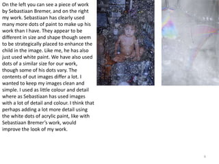 6 
On the left you can see a piece of work 
by Sebastiaan Bremer, and on the right 
my work. Sebastiaan has clearly used 
many more dots of paint to make up his 
work than I have. They appear to be 
different in size and shape though seem 
to be strategically placed to enhance the 
child in the image. Like me, he has also 
just used white paint. We have also used 
dots of a similar size for our work, 
though some of his dots vary. The 
contents of out images differ a lot. I 
wanted to keep my images clean and 
simple. I used as little colour and detail 
where as Sebastiaan has used images 
with a lot of detail and colour. I think that 
perhaps adding a lot more detail using 
the white dots of acrylic paint, like with 
Sebastiaan Bremer’s work, would 
improve the look of my work. 
 