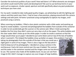 Consider the technical qualities of your work? How well done is it? What elements are strongest 
and which could need further work and development? Be sure to use technical terms in your 
work such as exposure, shutter speed, aperture and talk specifically about any post-production 
techniques you have used. 
For my work I needed to take really good quality images, use photoshop to edit the lighting and 
colours and then paint over them. I had to have a few practices, playing around with the camera 
settings and with paint. At home I practiced using scanography to capture my images, and I 
practiced using a camera. 
When scanning my bubbles, I filled a clear plastic container with a little water and washing up 
liquid to create bubbles. I scanned and photographed the bubbles from outside of the container 
in order to not accidentally get the scanner or the camera wet. When I tried scanning the 
bubbles the first time they didn’t come out very clear at all on the paper. The white bubbles and 
the clear water didn’t show up on the white paper. In order to create a contrast so that the 
image would show up on paper I decided to put some black card on top of the box of bubbles 
when I scanned it. This helped the bubbles show up better on paper. One problem I had with 
taking my photographs from the outside of the box is that you could see a 
slight glare in some of my images. There is also a logo on the box which I 
tried to keep out of my photographs. I decided on using a camera in the 
end because I had a bit more control over the way it looked. The scanner 
and the water in the container reacted and the images came out too blurry 
to use. The scanner also made all the bubbles burst. As you can see from 
image (2.25) I didn’t manage to capture any scan images of large bubbles, (2.25) 
9 
 