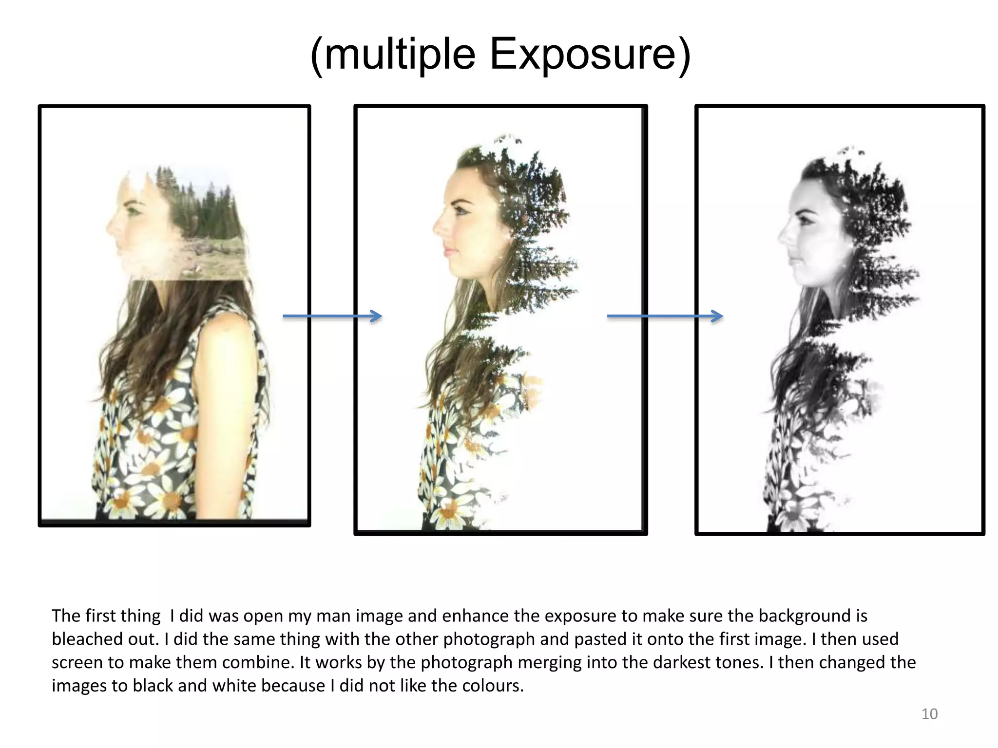 10 
(multiple Exposure) 
The first thing I did was open my man image and enhance the exposure to make sure the background is 
bleached out. I did the same thing with the other photograph and pasted it onto the first image. I then used 
screen to make them combine. It works by the photograph merging into the darkest tones. I then changed the 
images to black and white because I did not like the colours. 
 