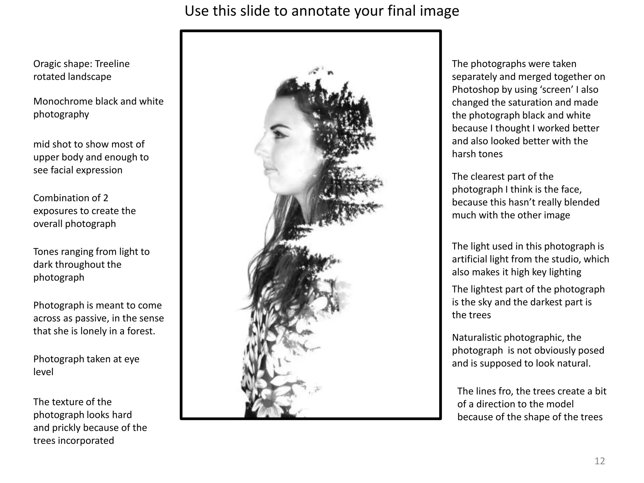 The photographs were taken 
separately and merged together on 
Photoshop by using ‘screen’ I also 
changed the saturation and made 
the photograph black and white 
because I thought I worked better 
and also looked better with the 
harsh tones 
The clearest part of the 
photograph I think is the face, 
because this hasn’t really blended 
much with the other image 
The light used in this photograph is 
artificial light from the studio, which 
also makes it high key lighting 
The lightest part of the photograph 
is the sky and the darkest part is 
the trees 
12 
Use this slide to annotate your final image 
Oragic shape: Treeline 
rotated landscape 
Monochrome black and white 
photography 
mid shot to show most of 
upper body and enough to 
see facial expression 
Combination of 2 
exposures to create the 
overall photograph 
Tones ranging from light to 
dark throughout the 
photograph 
Photograph is meant to come 
across as passive, in the sense 
that she is lonely in a forest. 
Naturalistic photographic, the 
photograph is not obviously posed 
and Photograph taken at eye is supposed to look natural. 
level 
The lines fro, the trees create a bit 
of a direction to the model 
because of the shape of the trees 
The texture of the 
photograph looks hard 
and prickly because of the 
trees incorporated 
 