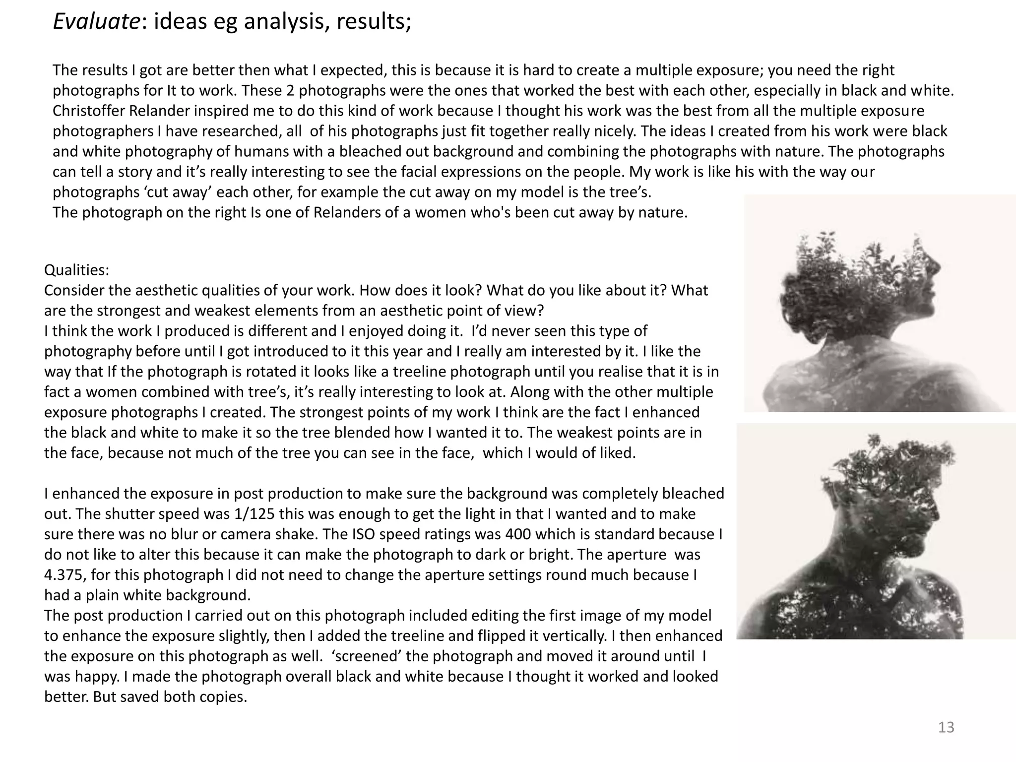 13 
Evaluate: ideas eg analysis, results; 
The results I got are better then what I expected, this is because it is hard to create a multiple exposure; you need the right 
photographs for It to work. These 2 photographs were the ones that worked the best with each other, especially in black and white. 
Christoffer Relander inspired me to do this kind of work because I thought his work was the best from all the multiple exposure 
photographers I have researched, all of his photographs just fit together really nicely. The ideas I created from his work were black 
and white photography of humans with a bleached out background and combining the photographs with nature. The photographs 
can tell a story and it’s really interesting to see the facial expressions on the people. My work is like his with the way our 
photographs ‘cut away’ each other, for example the cut away on my model is the tree’s. 
The photograph on the right Is one of Relanders of a women who's been cut away by nature. 
Qualities: 
Consider the aesthetic qualities of your work. How does it look? What do you like about it? What 
are the strongest and weakest elements from an aesthetic point of view? 
I think the work I produced is different and I enjoyed doing it. I’d never seen this type of 
photography before until I got introduced to it this year and I really am interested by it. I like the 
way that If the photograph is rotated it looks like a treeline photograph until you realise that it is in 
fact a women combined with tree’s, it’s really interesting to look at. Along with the other multiple 
exposure photographs I created. The strongest points of my work I think are the fact I enhanced 
the black and white to make it so the tree blended how I wanted it to. The weakest points are in 
the face, because not much of the tree you can see in the face, which I would of liked. 
I enhanced the exposure in post production to make sure the background was completely bleached 
out. The shutter speed was 1/125 this was enough to get the light in that I wanted and to make 
sure there was no blur or camera shake. The ISO speed ratings was 400 which is standard because I 
do not like to alter this because it can make the photograph to dark or bright. The aperture was 
4.375, for this photograph I did not need to change the aperture settings round much because I 
had a plain white background. 
The post production I carried out on this photograph included editing the first image of my model 
to enhance the exposure slightly, then I added the treeline and flipped it vertically. I then enhanced 
the exposure on this photograph as well. ‘screened’ the photograph and moved it around until I 
was happy. I made the photograph overall black and white because I thought it worked and looked 
better. But saved both copies. 
 