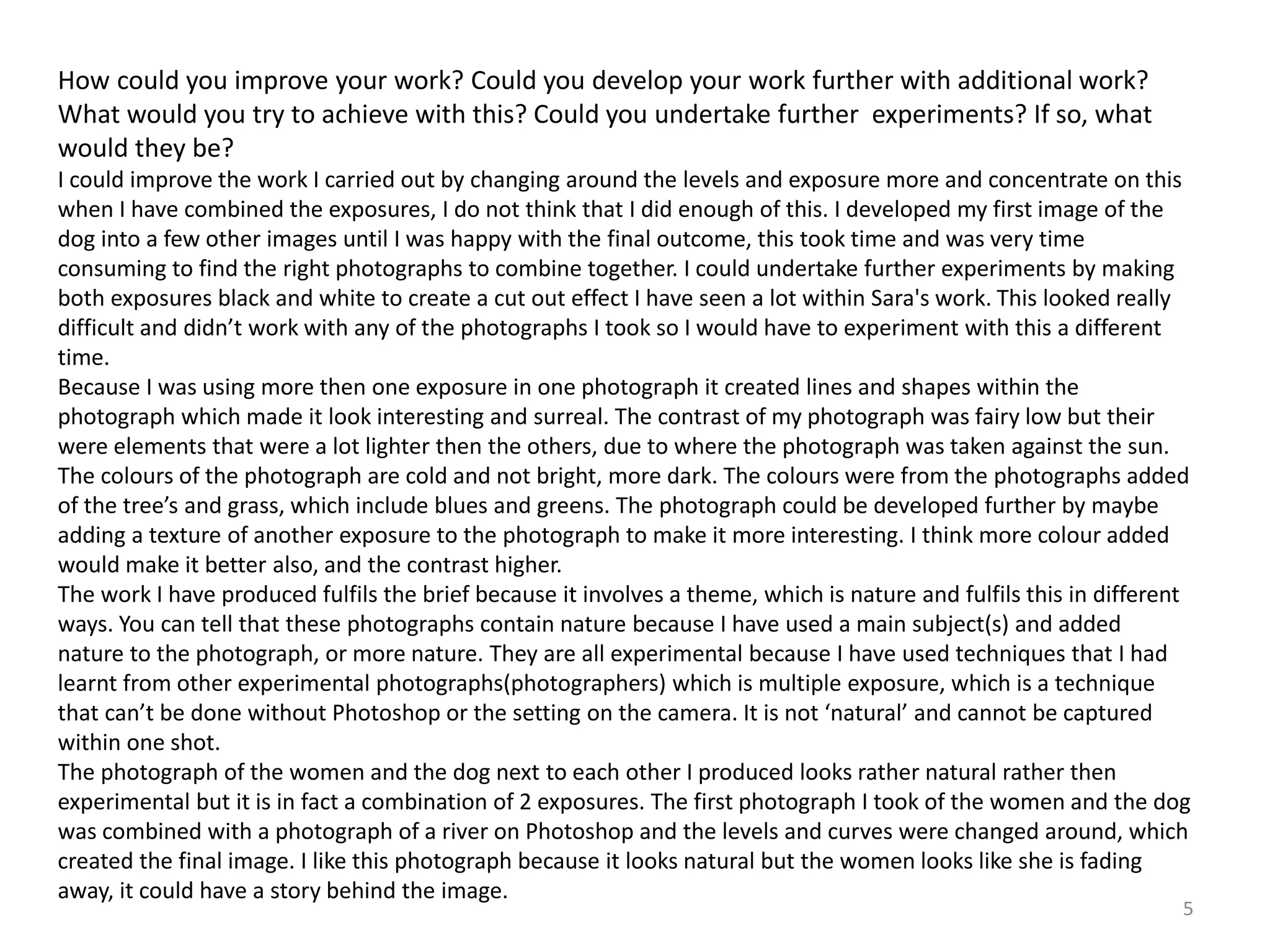 How could you improve your work? Could you develop your work further with additional work? 
What would you try to achieve with this? Could you undertake further experiments? If so, what 
would they be? 
I could improve the work I carried out by changing around the levels and exposure more and concentrate on this 
when I have combined the exposures, I do not think that I did enough of this. I developed my first image of the 
dog into a few other images until I was happy with the final outcome, this took time and was very time 
consuming to find the right photographs to combine together. I could undertake further experiments by making 
both exposures black and white to create a cut out effect I have seen a lot within Sara's work. This looked really 
difficult and didn’t work with any of the photographs I took so I would have to experiment with this a different 
time. 
Because I was using more then one exposure in one photograph it created lines and shapes within the 
photograph which made it look interesting and surreal. The contrast of my photograph was fairy low but their 
were elements that were a lot lighter then the others, due to where the photograph was taken against the sun. 
The colours of the photograph are cold and not bright, more dark. The colours were from the photographs added 
of the tree’s and grass, which include blues and greens. The photograph could be developed further by maybe 
adding a texture of another exposure to the photograph to make it more interesting. I think more colour added 
would make it better also, and the contrast higher. 
The work I have produced fulfils the brief because it involves a theme, which is nature and fulfils this in different 
ways. You can tell that these photographs contain nature because I have used a main subject(s) and added 
nature to the photograph, or more nature. They are all experimental because I have used techniques that I had 
learnt from other experimental photographs(photographers) which is multiple exposure, which is a technique 
that can’t be done without Photoshop or the setting on the camera. It is not ‘natural’ and cannot be captured 
within one shot. 
The photograph of the women and the dog next to each other I produced looks rather natural rather then 
experimental but it is in fact a combination of 2 exposures. The first photograph I took of the women and the dog 
was combined with a photograph of a river on Photoshop and the levels and curves were changed around, which 
created the final image. I like this photograph because it looks natural but the women looks like she is fading 
away, it could have a story behind the image. 
5 
 