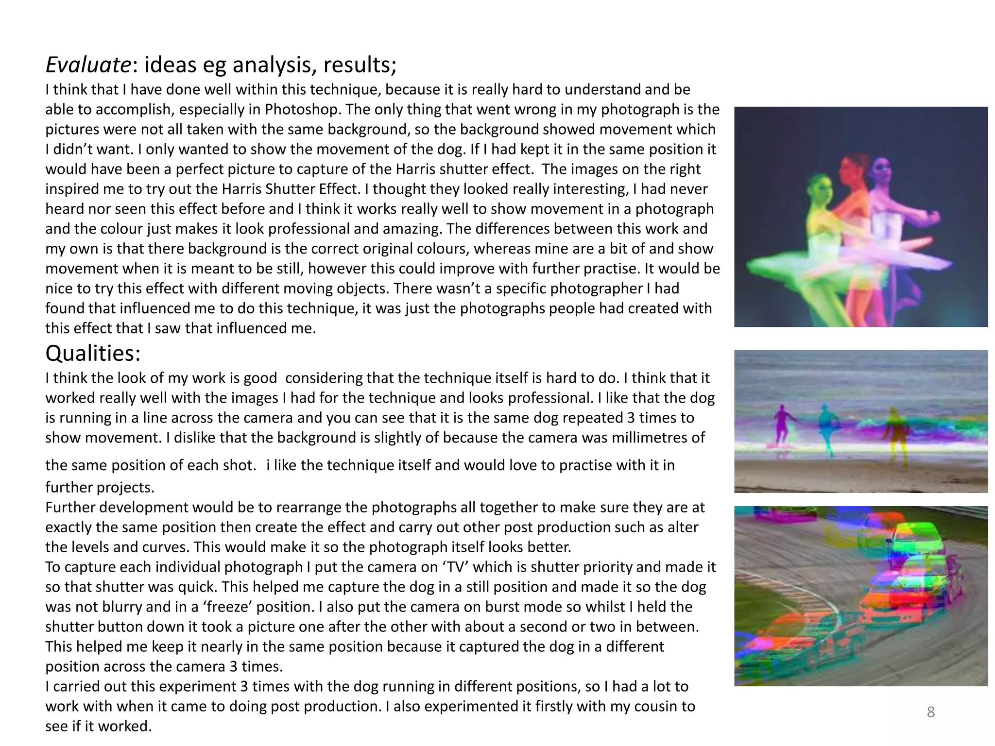 8 
Evaluate: ideas eg analysis, results; 
I think that I have done well within this technique, because it is really hard to understand and be 
able to accomplish, especially in Photoshop. The only thing that went wrong in my photograph is the 
pictures were not all taken with the same background, so the background showed movement which 
I didn’t want. I only wanted to show the movement of the dog. If I had kept it in the same position it 
would have been a perfect picture to capture of the Harris shutter effect. The images on the right 
inspired me to try out the Harris Shutter Effect. I thought they looked really interesting, I had never 
heard nor seen this effect before and I think it works really well to show movement in a photograph 
and the colour just makes it look professional and amazing. The differences between this work and 
my own is that there background is the correct original colours, whereas mine are a bit of and show 
movement when it is meant to be still, however this could improve with further practise. It would be 
nice to try this effect with different moving objects. There wasn’t a specific photographer I had 
found that influenced me to do this technique, it was just the photographs people had created with 
this effect that I saw that influenced me. 
Qualities: 
I think the look of my work is good considering that the technique itself is hard to do. I think that it 
worked really well with the images I had for the technique and looks professional. I like that the dog 
is running in a line across the camera and you can see that it is the same dog repeated 3 times to 
show movement. I dislike that the background is slightly of because the camera was millimetres of 
the same position of each shot. i like the technique itself and would love to practise with it in 
further projects. 
Further development would be to rearrange the photographs all together to make sure they are at 
exactly the same position then create the effect and carry out other post production such as alter 
the levels and curves. This would make it so the photograph itself looks better. 
To capture each individual photograph I put the camera on ‘TV’ which is shutter priority and made it 
so that shutter was quick. This helped me capture the dog in a still position and made it so the dog 
was not blurry and in a ‘freeze’ position. I also put the camera on burst mode so whilst I held the 
shutter button down it took a picture one after the other with about a second or two in between. 
This helped me keep it nearly in the same position because it captured the dog in a different 
position across the camera 3 times. 
I carried out this experiment 3 times with the dog running in different positions, so I had a lot to 
work with when it came to doing post production. I also experimented it firstly with my cousin to 
see if it worked. 
 
