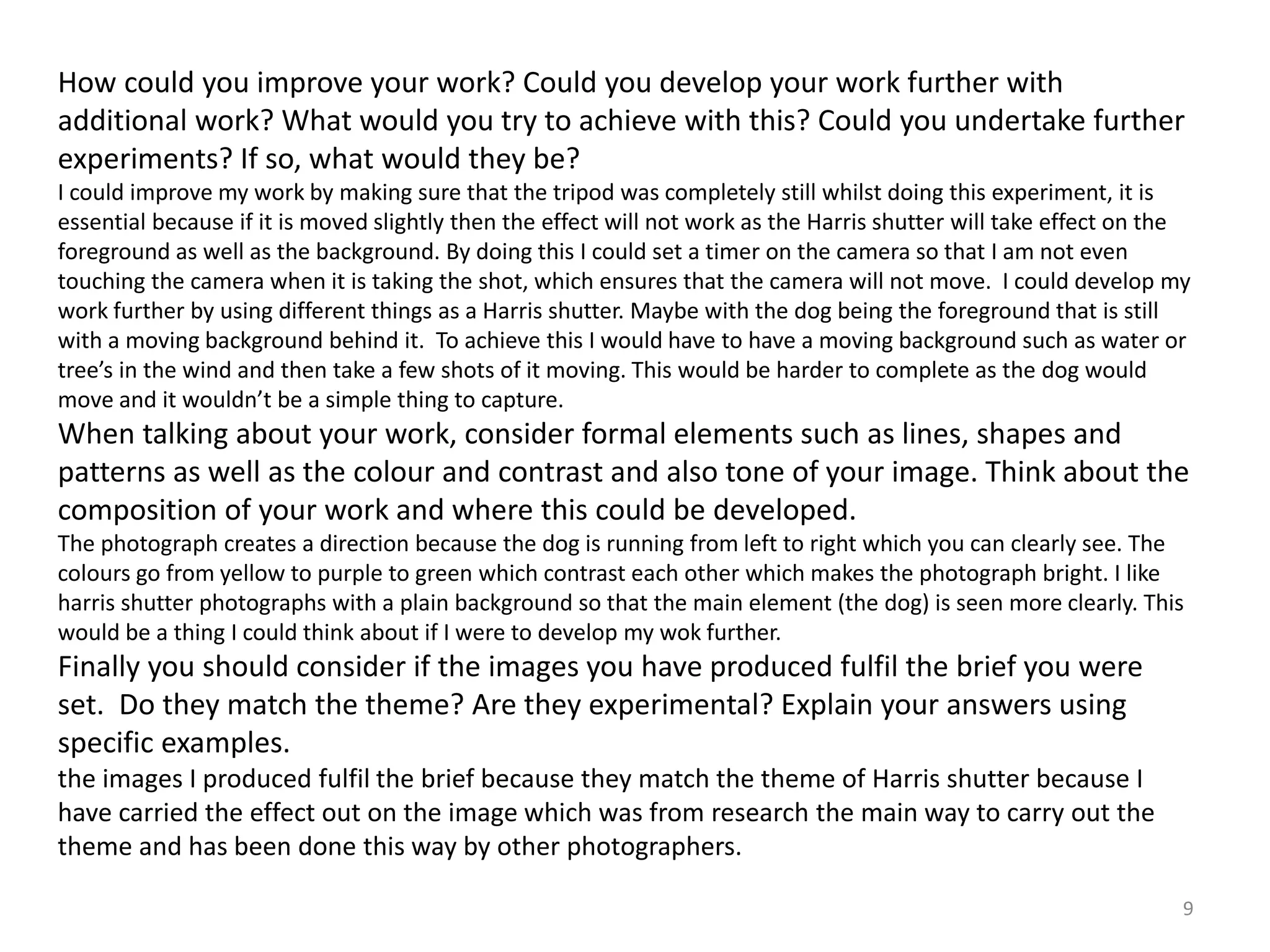 How could you improve your work? Could you develop your work further with 
additional work? What would you try to achieve with this? Could you undertake further 
experiments? If so, what would they be? 
I could improve my work by making sure that the tripod was completely still whilst doing this experiment, it is 
essential because if it is moved slightly then the effect will not work as the Harris shutter will take effect on the 
foreground as well as the background. By doing this I could set a timer on the camera so that I am not even 
touching the camera when it is taking the shot, which ensures that the camera will not move. I could develop my 
work further by using different things as a Harris shutter. Maybe with the dog being the foreground that is still 
with a moving background behind it. To achieve this I would have to have a moving background such as water or 
tree’s in the wind and then take a few shots of it moving. This would be harder to complete as the dog would 
move and it wouldn’t be a simple thing to capture. 
When talking about your work, consider formal elements such as lines, shapes and 
patterns as well as the colour and contrast and also tone of your image. Think about the 
composition of your work and where this could be developed. 
The photograph creates a direction because the dog is running from left to right which you can clearly see. The 
colours go from yellow to purple to green which contrast each other which makes the photograph bright. I like 
harris shutter photographs with a plain background so that the main element (the dog) is seen more clearly. This 
would be a thing I could think about if I were to develop my wok further. 
Finally you should consider if the images you have produced fulfil the brief you were 
set. Do they match the theme? Are they experimental? Explain your answers using 
specific examples. 
the images I produced fulfil the brief because they match the theme of Harris shutter because I 
have carried the effect out on the image which was from research the main way to carry out the 
theme and has been done this way by other photographers. 
9 
 