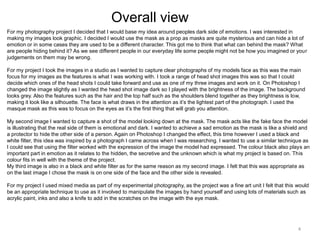 Overall view
For my photography project I decided that I would base my idea around peoples dark side of emotions. I was interested in
making my images look graphic. I decided I would use the mask as a prop as masks are quite mysterious and can hide a lot of
emotion or in some cases they are used to be a different character. This got me to think that what can behind the mask? What
are people hiding behind it? As we see different people in our everyday life some people might not be how you imagined or your
judgements on them may be wrong.
For my project I took the images in a studio as I wanted to capture clear photographs of my models face as this was the main
focus for my images as the features is what I was working with. I took a range of head shot images this was so that I could
decide which ones of the head shots I could take forward and use as one of my three images and work on it. On Photoshop I
changed the image slightly as I wanted the head shot image dark so I played with the brightness of the image. The background
looks grey. Also the features such as the hair and the top half such as the shoulders blend together as they brightness is low,
making it look like a silhouette. The face is what draws in the attention as it’s the lightest part of the photograph. I used the
masque mask as this was to focus on the eyes as it’s the first thing that will grab you attention.
My second image I wanted to capture a shot of the model looking down at the mask. The mask acts like the fake face the model
is illustrating that the real side of them is emotional and dark. I wanted to achieve a sad emotion as the mask is like a shield and
a protector to hide the other side of a person. Again on Photoshop I changed the effect, this time however I used a black and
white filter, this idea was inspired by a photograph I came across when I was researching. I wanted to use a similar technique as
I could see that using the filter worked with the expression of the image the model had expressed. The colour black also plays an
important part in emotion as it relates to the hidden, the secretive and the unknown which is what my project is based on. This
colour fits in well with the theme of the project.
My third image is also in a black and white filter as for the same reason as my second image. I felt that this was appropriate as
on the last image I chose the mask is on one side of the face and the other side is revealed.
For my project I used mixed media as part of my experimental photography, as the project was a fine art unit I felt that this would
be an appropriate technique to use as it involved to manipulate the images by hand yourself and using lots of materials such as
acrylic paint, inks and also a knife to add in the scratches on the image with the eye mask.

4

 