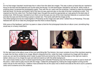 1
For my first image I decided I would keep this in colour from the other two images. This was a close up head shot as I wanted to
focus on the face and the features such as the eyes and the lips. For this techniques I decided to use red ink. With a knife or
anything sharp I scratched the photographic paper. Then with the ink I went over the scratches, I wanted to make the photograph
look like blood. On the lips and bottom half of the face ink was used and also on the side of the lips I scratched a smile. This
inspired me from the Joker from The Dark Knight rises I thought this would be appropriate as I was going for the dark side of
emotion look. With the eyes I decided to burn them out as the eyes are one of the most important features on a persons face
and also the eyes are the first thing a person is drawn two. This works well with the image as the
The white background has be made brighter in Photoshop as the image was dark when I edited first on Photoshop. This was
followed with red ink to make the photograph look like there is blood dripping.
With some of the feedback I got from my peers in class is that the first photograph looks like an album cover, something they
would see on a heavy metal band.

On the right hand is the album cover of the rock band Bring Me The Horizon, the cover consists of one of the members wearing
a mask over the face, similar to my image. Blood is dripping from the under the mask. Looking at my image with the album
cover you can see the similarities which made my peer think and remind her of this. Also the eyes on the right are made to
darker, where as on my image the eyes are bold and stand out with the white background.
As I used mixed media my work involved experimenting with materials Photoshop was the final tool I would of used to finish off
the piece. I didn’t want to play around with the image. I edited the photograph by making the image brighter to bring out the
colour red as it’s the main focus, I believe I have achieved this as the colour red is vibrant and bold as the red is such a powerful
colour and it screams out to the audience.
5

 