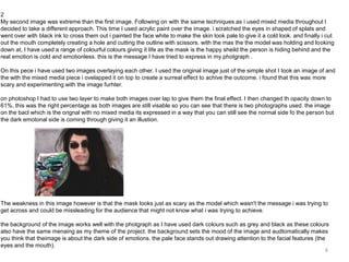 2
My second image was extreme than the first image. Following on with the same techniques as i used mixed media throughout I
decided to take a different approach. This time I used acrylic paint over the image. i scratched the eyes in shaped of splats and
went over with black ink to cross them out i painted the face white to make the skin look pale to give it a cold look. and finally i cut
out the mouth completely creating a hole and cutting the outline with scissors. with the mas the the model was holding and looking
down at, I have used a range of colourful colours giving it life as the mask is the happy sheild the person is hiding behind and the
real emotion is cold and emotionless. this is the message I have tried to express in my photgraph .
On this pece i have used two images overlaying each other. I used the original image just of the simple shot I took an image of and
the with the mixed media piece i ovelapped it on top to create a surreal effect to achive the outcome. i found that this was more
scary and experimenting with the image furhter.
on photoshop I had to use two layer to make both images over lap to give them the final effect. I then changed th opacity down to
61%, this was the right percentage as both images are still visable so you can see that there is two photographs used. the image
on the bacl which is the orignal with no mixed media its expressed in a way that you can still see the normal side fo the person but
the dark emotonal side is coming through giving it an illustion.

The weakness in this image however is that the mask looks just as scary as the model which wasn't the message i was trying to
get across and could be missleading for the audience that might not know what i was trying to achieve.
the background of the image works well with the photgraph as I have used dark colours such as grey and black as these colours
also have the same menaing as my theme of the project. the background sets the mood of the image and audtomatically makes
you think that theimage is about the dark side of emotions. the pale face stands out drawing attention to the facial features (the
eyes and the mouth).
6

 