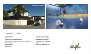 Well Equipped Clubhouse
?
?
?
?
?
?
Provision for Coffee Shop
Provision for Business Center
Management office room
Meditation Hall / Yoga Center
A/C Guest rooms
Multi-purpose Banquet hall
?
?
?
?
Ÿ
Ÿ
?
Swimming pool
Gymnasium
Indoor Shuttle / Badminton court
Indoor games - Table Tennis, Cards room & Billiards
Provision for Spa
Amphi-theatre
Library Room
CLUBHOUSE FEATURES
 